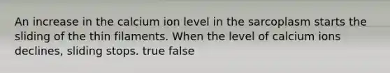 An increase in the calcium ion level in the sarcoplasm starts the sliding of the thin filaments. When the level of calcium ions declines, sliding stops. true false