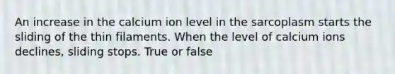 An increase in the calcium ion level in the sarcoplasm starts the sliding of the thin filaments. When the level of calcium ions declines, sliding stops. True or false