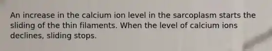 An increase in the calcium ion level in the sarcoplasm starts the sliding of the thin filaments. When the level of calcium ions declines, sliding stops.