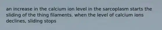 an increase in the calcium ion level in the sarcoplasm starts the sliding of the thing filaments. when the level of calcium ions declines, sliding stops