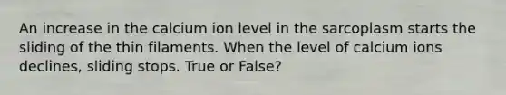 An increase in the calcium ion level in the sarcoplasm starts the sliding of the thin filaments. When the level of calcium ions declines, sliding stops. True or False?