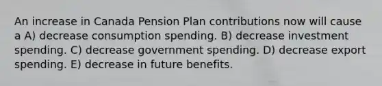 An increase in Canada Pension Plan contributions now will cause a A) decrease consumption spending. B) decrease investment spending. C) decrease government spending. D) decrease export spending. E) decrease in future benefits.