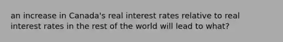 an increase in Canada's real interest rates relative to real interest rates in the rest of the world will lead to what?