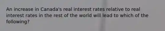 An increase in Canada's real interest rates relative to real interest rates in the rest of the world will lead to which of the following?