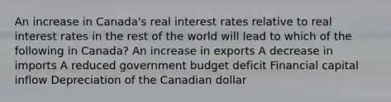 An increase in Canada's real interest rates relative to real interest rates in the rest of the world will lead to which of the following in Canada? An increase in exports A decrease in imports A reduced government budget deficit Financial capital inflow Depreciation of the Canadian dollar