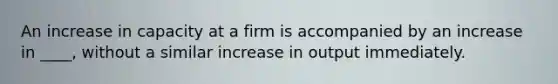 An increase in capacity at a firm is accompanied by an increase in ____, without a similar increase in output immediately.