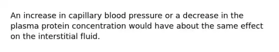 An increase in capillary blood pressure or a decrease in the plasma protein concentration would have about the same effect on the interstitial fluid.