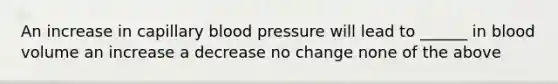 An increase in capillary blood pressure will lead to ______ in blood volume an increase a decrease no change none of the above