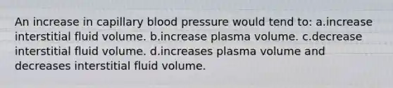 An increase in capillary <a href='https://www.questionai.com/knowledge/kD0HacyPBr-blood-pressure' class='anchor-knowledge'>blood pressure</a> would tend to: a.increase interstitial fluid volume. b.increase plasma volume. c.decrease interstitial fluid volume. d.increases plasma volume and decreases interstitial fluid volume.