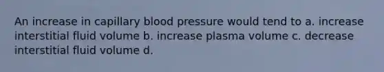 An increase in capillary blood pressure would tend to a. increase interstitial fluid volume b. increase plasma volume c. decrease interstitial fluid volume d.