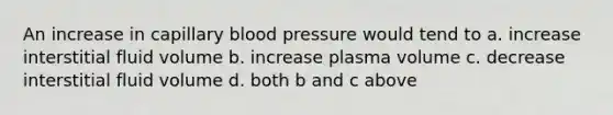 An increase in capillary blood pressure would tend to a. increase interstitial fluid volume b. increase plasma volume c. decrease interstitial fluid volume d. both b and c above