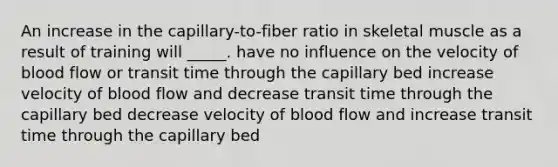 An increase in the capillary-to-fiber ratio in skeletal muscle as a result of training will _____. have no influence on the velocity of blood flow or transit time through the capillary bed increase velocity of blood flow and decrease transit time through the capillary bed decrease velocity of blood flow and increase transit time through the capillary bed