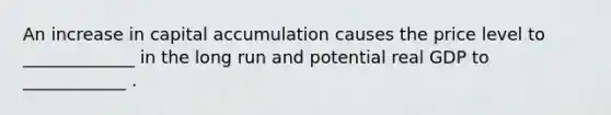 An increase in capital accumulation causes the price level to _____________ in the long run and potential real GDP to ____________ .