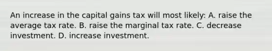 An increase in the capital gains tax will most likely: A. raise the average tax rate. B. raise the marginal tax rate. C. decrease investment. D. increase investment.