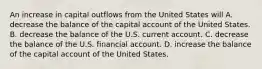 An increase in capital outflows from the United States will A. decrease the balance of the capital account of the United States. B. decrease the balance of the U.S. current account. C. decrease the balance of the U.S. financial account. D. increase the balance of the capital account of the United States.