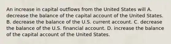 An increase in capital outflows from the United States will A. decrease the balance of the capital account of the United States. B. decrease the balance of the U.S. current account. C. decrease the balance of the U.S. financial account. D. increase the balance of the capital account of the United States.