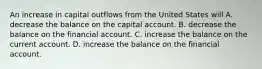 An increase in capital outflows from the United States will A. decrease the balance on the capital account. B. decrease the balance on the financial account. C. increase the balance on the current account. D. increase the balance on the financial account.