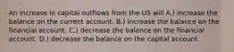 An increase in capital outflows from the US will A.) increase the balance on the current account. B.) increase the balance on the financial account. C.) decrease the balance on the financial account. D.) decrease the balance on the capital account.