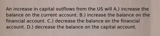 An increase in capital outflows from the US will A.) increase the balance on the current account. B.) increase the balance on the financial account. C.) decrease the balance on the financial account. D.) decrease the balance on the capital account.