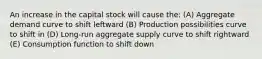 An increase in the capital stock will cause the: (A) Aggregate demand curve to shift leftward (B) Production possibilities curve to shift in (D) Long-run aggregate supply curve to shift rightward (E) Consumption function to shift down