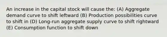 An increase in the capital stock will cause the: (A) Aggregate demand curve to shift leftward (B) Production possibilities curve to shift in (D) Long-run aggregate supply curve to shift rightward (E) Consumption function to shift down