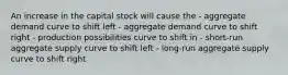 An increase in the capital stock will cause the - aggregate demand curve to shift left - aggregate demand curve to shift right - production possibilities curve to shift in - short-run aggregate supply curve to shift left - long-run aggregate supply curve to shift right