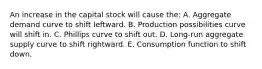 An increase in the capital stock will cause the: A. Aggregate demand curve to shift leftward. B. Production possibilities curve will shift in. C. Phillips curve to shift out. D. Long-run aggregate supply curve to shift rightward. E. Consumption function to shift down.