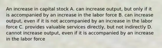 An increase in capital stock A. can increase output, but only if it is accompanied by an increase in the labor force B. can increase output, even if it is not accompanied by an increase in the labor force C. provides valuable services directly, but not indirectly D. cannot increase output, even if it is accompanied by an increase in the labor force