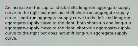 An increase in the capital stock shifts long-run aggregate-supply curve to the right but does not shift short-run aggregate-supply curve. short-run aggregate-supply curve to the left and long-run aggregate-supply curve to the right. both short-run and long-run aggregate-supply curve to the right. short-run aggregate-supply curve to the right but does not shift long-run aggregate-supply curve.