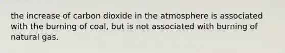 the increase of carbon dioxide in the atmosphere is associated with the burning of coal, but is not associated with burning of natural gas.