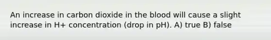 An increase in carbon dioxide in the blood will cause a slight increase in H+ concentration (drop in pH). A) true B) false