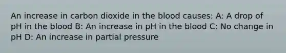 An increase in carbon dioxide in the blood causes: A: A drop of pH in the blood B: An increase in pH in the blood C: No change in pH D: An increase in partial pressure