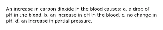 An increase in carbon dioxide in the blood causes: a. a drop of pH in the blood. b. an increase in pH in the blood. c. no change in pH. d. an increase in partial pressure.