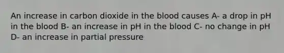 An increase in carbon dioxide in the blood causes A- a drop in pH in the blood B- an increase in pH in the blood C- no change in pH D- an increase in partial pressure