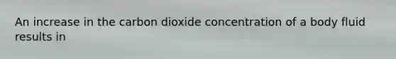 An increase in the carbon dioxide concentration of a body fluid results in