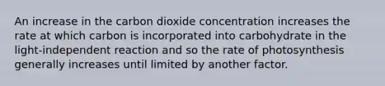 An increase in the carbon dioxide concentration increases the rate at which carbon is incorporated into carbohydrate in the light-independent reaction and so the rate of photosynthesis generally increases until limited by another factor.