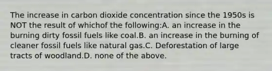 The increase in carbon dioxide concentration since the 1950s is NOT the result of whichof the following:A. an increase in the burning dirty fossil fuels like coal.B. an increase in the burning of cleaner fossil fuels like natural gas.C. Deforestation of large tracts of woodland.D. none of the above.