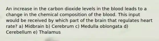 An increase in the carbon dioxide levels in the blood leads to a change in the chemical composition of the blood. This input would be received by which part of the brain that regulates heart rate? a) Midbrain b) Cerebrum c) Medulla oblongata d) Cerebellum e) Thalamus