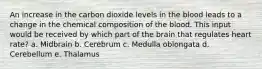 An increase in the carbon dioxide levels in the blood leads to a change in the chemical composition of the blood. This input would be received by which part of the brain that regulates heart rate? a. Midbrain b. Cerebrum c. Medulla oblongata d. Cerebellum e. Thalamus