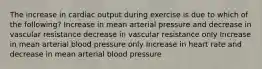 The increase in cardiac output during exercise is due to which of the following? Increase in mean arterial pressure and decrease in vascular resistance decrease in vascular resistance only Increase in mean arterial blood pressure only Increase in heart rate and decrease in mean arterial blood pressure