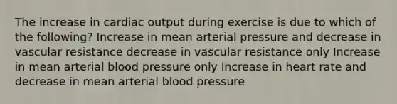 The increase in cardiac output during exercise is due to which of the following? Increase in mean arterial pressure and decrease in vascular resistance decrease in vascular resistance only Increase in mean arterial blood pressure only Increase in heart rate and decrease in mean arterial blood pressure