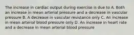 The increase in cardiac output during exercise is due to A. Both an increase in mean arterial pressure and a decrease in vascular pressure B. A decrease in vascular resistance only C. An increase in mean arterial blood pressure only D. An increase in heart rate and a decrease in mean arterial blood pressure