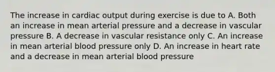 The increase in <a href='https://www.questionai.com/knowledge/kyxUJGvw35-cardiac-output' class='anchor-knowledge'>cardiac output</a> during exercise is due to A. Both an increase in mean arterial pressure and a decrease in vascular pressure B. A decrease in vascular resistance only C. An increase in mean arterial blood pressure only D. An increase in heart rate and a decrease in mean arterial blood pressure