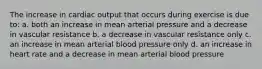 The increase in cardiac output that occurs during exercise is due to: a. both an increase in mean arterial pressure and a decrease in vascular resistance b. a decrease in vascular resistance only c. an increase in mean arterial blood pressure only d. an increase in heart rate and a decrease in mean arterial blood pressure