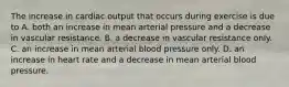 The increase in cardiac output that occurs during exercise is due to A. both an increase in mean arterial pressure and a decrease in vascular resistance. B. a decrease in vascular resistance only. C. an increase in mean arterial blood pressure only. D. an increase in heart rate and a decrease in mean arterial blood pressure.