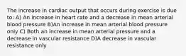 The increase in cardiac output that occurs during exercise is due to: A) An increase in heart rate and a decrease in mean arterial blood pressure B)An increase in mean arterial blood pressure only C) Both an increase in mean arterial pressure and a decrease in vascular resistance D)A decrease in vascular resistance only