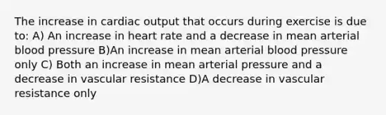 The increase in cardiac output that occurs during exercise is due to: A) An increase in heart rate and a decrease in mean arterial blood pressure B)An increase in mean arterial blood pressure only C) Both an increase in mean arterial pressure and a decrease in vascular resistance D)A decrease in vascular resistance only