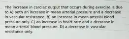 The increase in cardiac output that occurs during exercise is due to A) both an increase in mean arterial pressure and a decrease in vascular resistance. B) an increase in mean arterial blood pressure only. C) an increase in heart rate and a decrease in mean arterial blood pressure. D) a decrease in vascular resistance only.