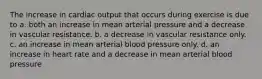 The increase in cardiac output that occurs during exercise is due to a. both an increase in mean arterial pressure and a decrease in vascular resistance. b. a decrease in vascular resistance only. c. an increase in mean arterial blood pressure only. d. an increase in heart rate and a decrease in mean arterial blood pressure