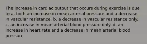 The increase in <a href='https://www.questionai.com/knowledge/kyxUJGvw35-cardiac-output' class='anchor-knowledge'>cardiac output</a> that occurs during exercise is due to a. both an increase in mean arterial pressure and a decrease in vascular resistance. b. a decrease in vascular resistance only. c. an increase in mean arterial blood pressure only. d. an increase in heart rate and a decrease in mean arterial blood pressure